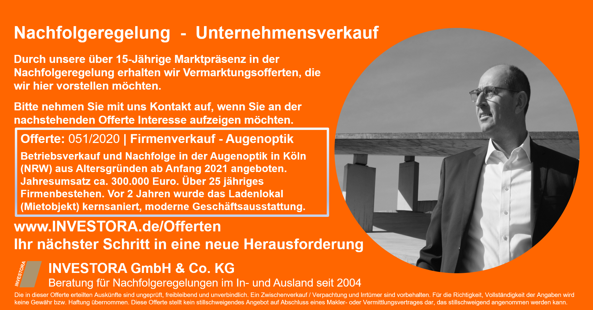 Offerte: 051/2020 | Firmenverkauf - Augenoptik Betriebsverkauf und Nachfolge in der Augenoptik in Köln (NRW) aus Altersgründen ab Anfang 2021 angeboten. Jahresumsatz ca. 300.000 Euro. Über 25 jähriges Firmenbestehen. Vor 2 Jahren wurde das Ladenlokal (Mietobjekt) kernsaniert, moderne Geschäftsausstattung.